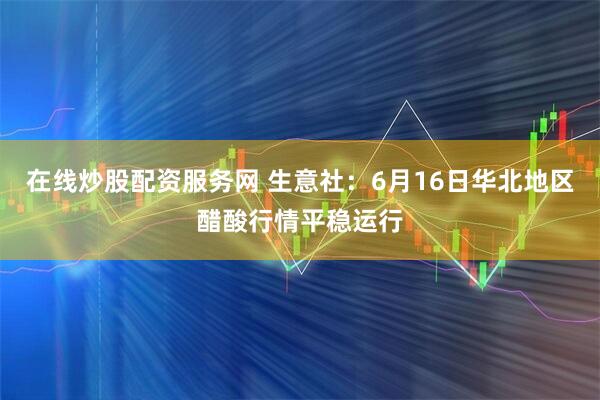 在线炒股配资服务网 生意社：6月16日华北地区醋酸行情平稳运行