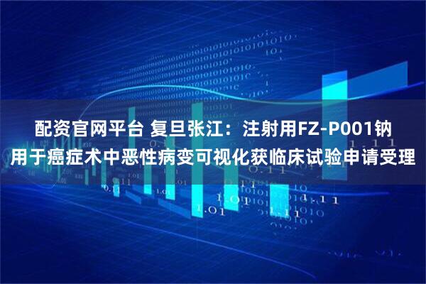 配资官网平台 复旦张江：注射用FZ-P001钠用于癌症术中恶性病变可视化获临床试验申请受理