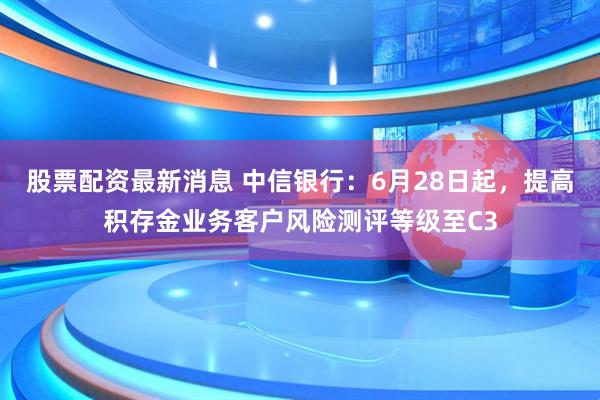 股票配资最新消息 中信银行：6月28日起，提高积存金业务客户风险测评等级至C3