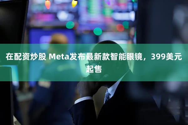 在配资炒股 Meta发布最新款智能眼镜，399美元起售