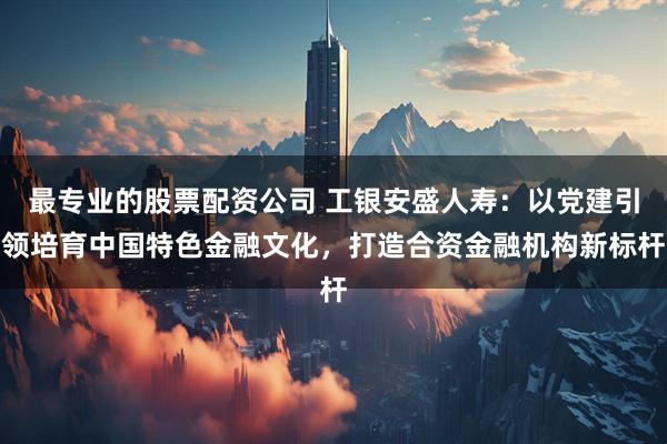 最专业的股票配资公司 工银安盛人寿：以党建引领培育中国特色金融文化，打造合资金融机构新标杆