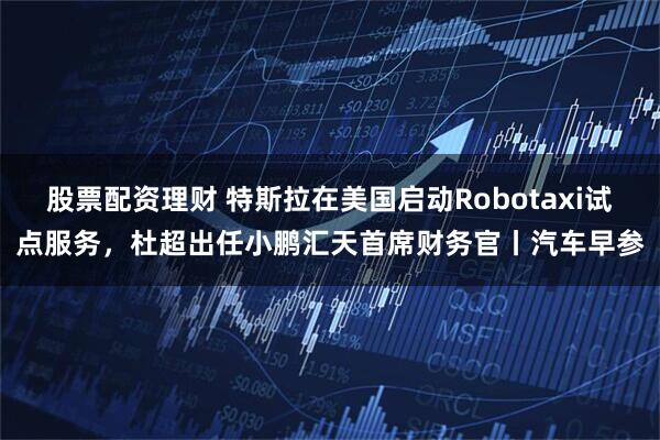 股票配资理财 特斯拉在美国启动Robotaxi试点服务，杜超出任小鹏汇天首席财务官丨汽车早参