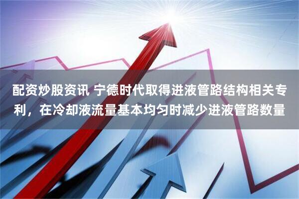 配资炒股资讯 宁德时代取得进液管路结构相关专利，在冷却液流量基本均匀时减少进液管路数量