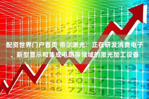 配资世界门户首页 帝尔激光：正在研发消费电子、新型显示和集成电路等领域的激光加工设备