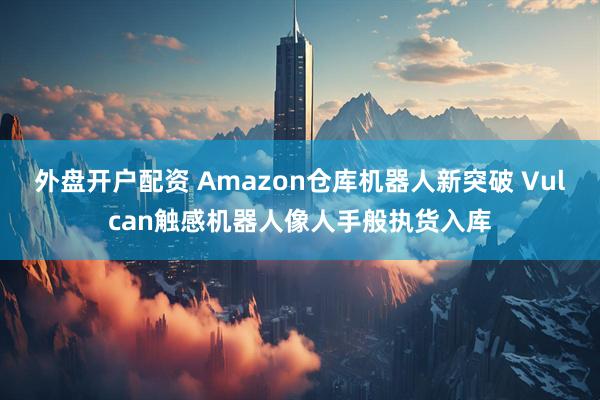 外盘开户配资 Amazon仓库机器人新突破 Vulcan触感机器人像人手般执货入库