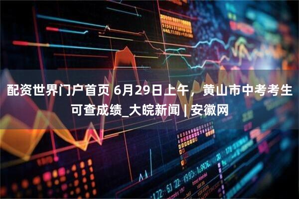 配资世界门户首页 6月29日上午，黄山市中考考生可查成绩_大皖新闻 | 安徽网