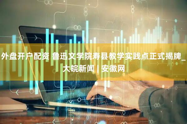 外盘开户配资 鲁迅文学院寿县教学实践点正式揭牌_大皖新闻 | 安徽网