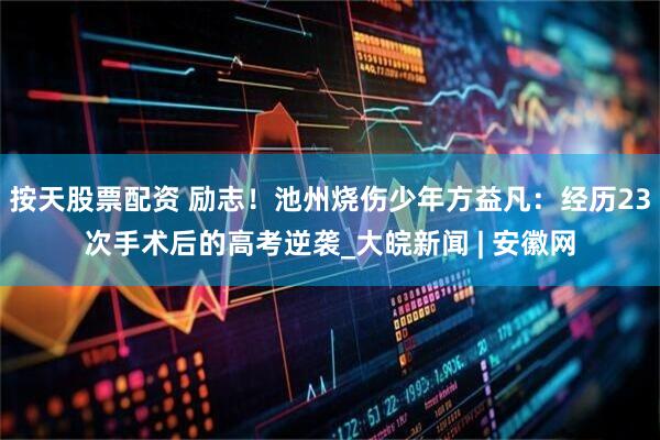 按天股票配资 励志！池州烧伤少年方益凡：经历23次手术后的高考逆袭_大皖新闻 | 安徽网