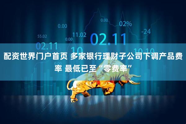 配资世界门户首页 多家银行理财子公司下调产品费率 最低已至“零费率”