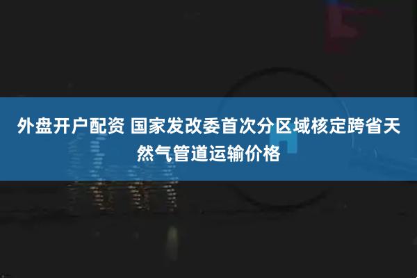 外盘开户配资 国家发改委首次分区域核定跨省天然气管道运输价格