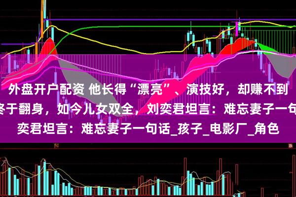 外盘开户配资 他长得“漂亮”、演技好，却赚不到钱被离婚，熬到44岁终于翻身，如今儿女双全，刘奕君坦言：难忘妻子一句话_孩子_电影厂_角色