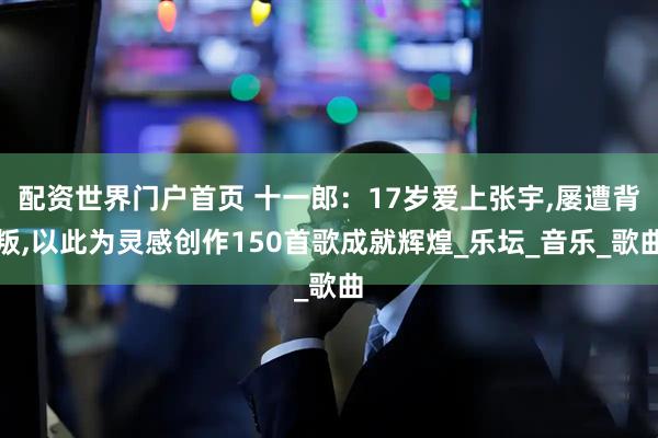 配资世界门户首页 十一郎：17岁爱上张宇,屡遭背叛,以此为灵感创作150首歌成就辉煌_乐坛_音乐_歌曲