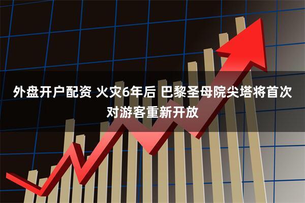 外盘开户配资 火灾6年后 巴黎圣母院尖塔将首次对游客重新开放