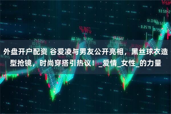 外盘开户配资 谷爱凌与男友公开亮相，黑丝球衣造型抢镜，时尚穿搭引热议！_爱情_女性_的力量