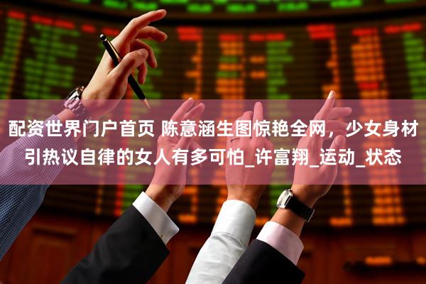 配资世界门户首页 陈意涵生图惊艳全网，少女身材引热议自律的女人有多可怕_许富翔_运动_状态