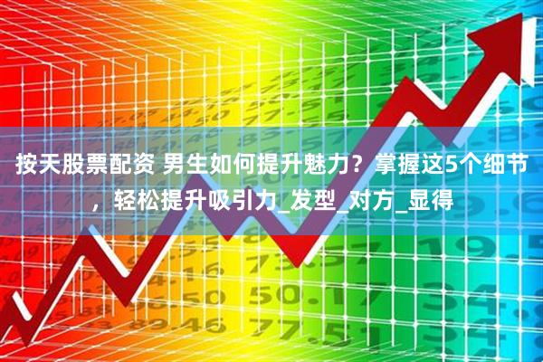 按天股票配资 男生如何提升魅力？掌握这5个细节，轻松提升吸引力_发型_对方_显得