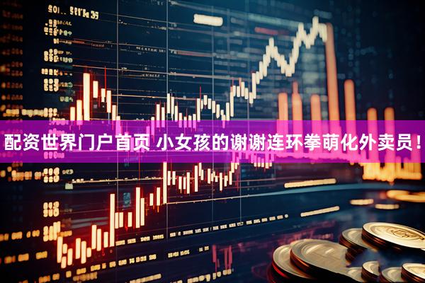 配资世界门户首页 小女孩的谢谢连环拳萌化外卖员！