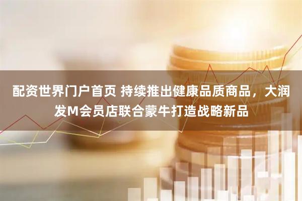 配资世界门户首页 持续推出健康品质商品，大润发M会员店联合蒙牛打造战略新品