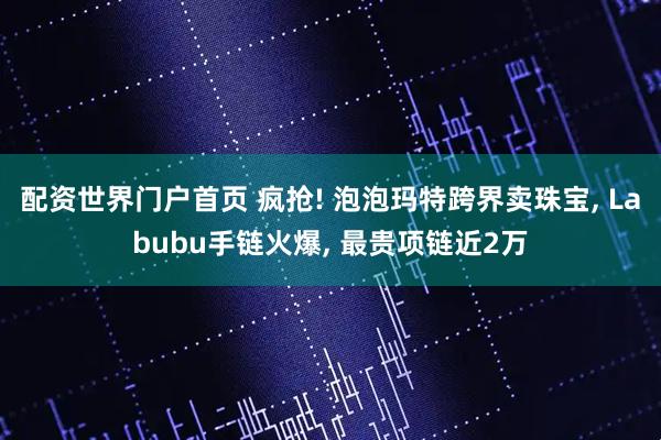 配资世界门户首页 疯抢! 泡泡玛特跨界卖珠宝, Labubu手链火爆, 最贵项链近2万