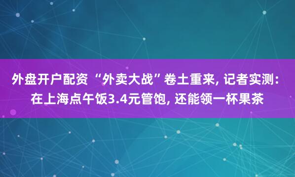 外盘开户配资 “外卖大战”卷土重来, 记者实测: 在上海点午饭3.4元管饱, 还能领一杯果茶