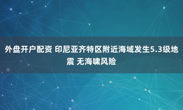 外盘开户配资 印尼亚齐特区附近海域发生5.3级地震 无海啸风险