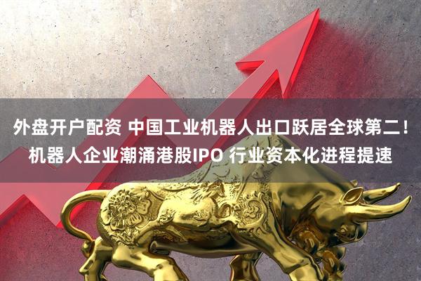 外盘开户配资 中国工业机器人出口跃居全球第二！机器人企业潮涌港股IPO 行业资本化进程提速