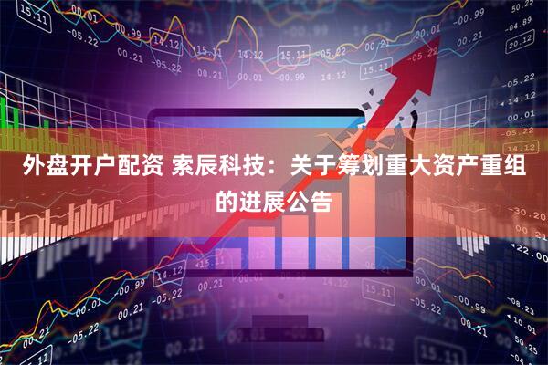 外盘开户配资 索辰科技：关于筹划重大资产重组的进展公告