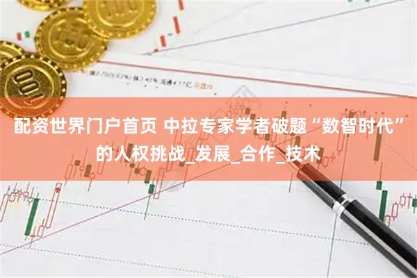 配资世界门户首页 中拉专家学者破题“数智时代”的人权挑战_发展_合作_技术