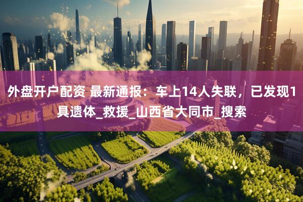 外盘开户配资 最新通报：车上14人失联，已发现1具遗体_救援_山西省大同市_搜索