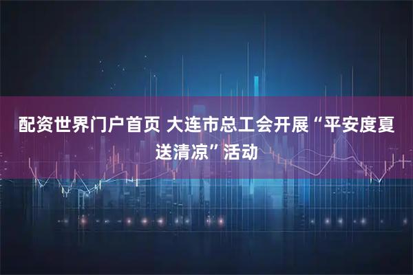 配资世界门户首页 大连市总工会开展“平安度夏送清凉”活动