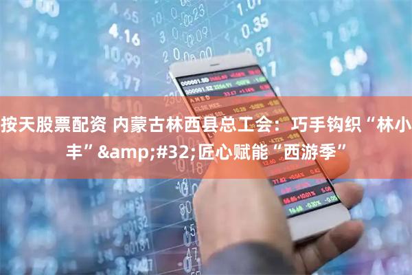按天股票配资 内蒙古林西县总工会：巧手钩织“林小丰”&#32;匠心赋能“西游季”