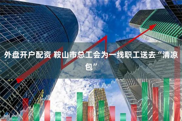 外盘开户配资 鞍山市总工会为一线职工送去“清凉包”