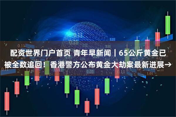 配资世界门户首页 青年早新闻|65公斤黄金已被全数追回!香港警方公布黄金大劫案最新进展→