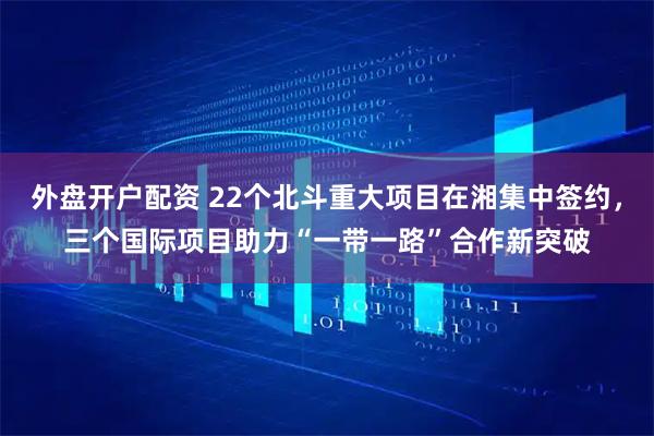 外盘开户配资 22个北斗重大项目在湘集中签约,三个国际项目助力“一带一路”合作新突破