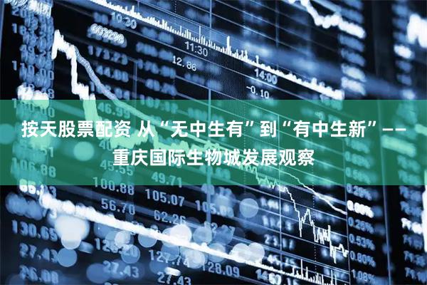 按天股票配资 从“无中生有”到“有中生新”——重庆国际生物城发展观察