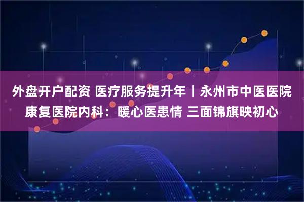 外盘开户配资 医疗服务提升年丨永州市中医医院康复医院内科:暖心医患情 三面锦旗映初心