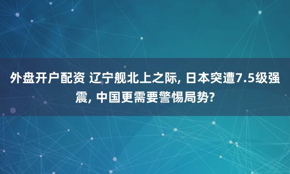 外盘开户配资 辽宁舰北上之际, 日本突遭7.5级强震, 中国更需要警惕局势?