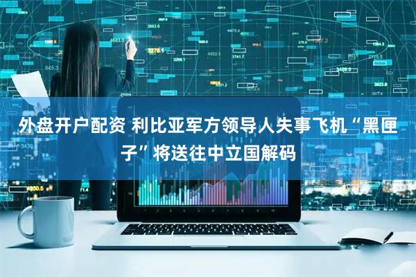 外盘开户配资 利比亚军方领导人失事飞机“黑匣子”将送往中立国解码