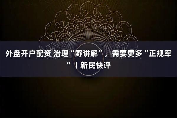 外盘开户配资 治理“野讲解”，需要更多“正规军”丨新民快评