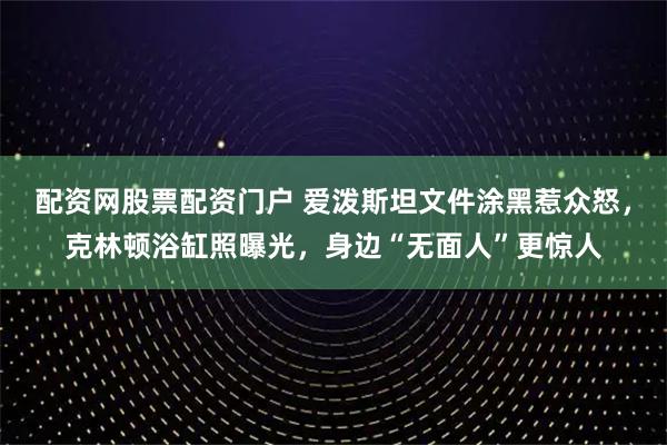 配资网股票配资门户 爱泼斯坦文件涂黑惹众怒，克林顿浴缸照曝光，身边“无面人”更惊人