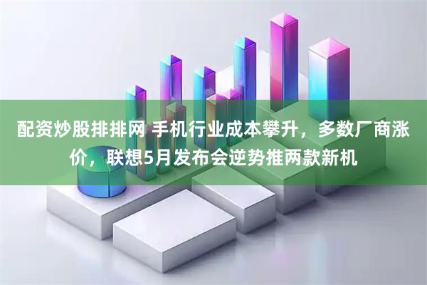 配资炒股排排网 手机行业成本攀升，多数厂商涨价，联想5月发布会逆势推两款新机